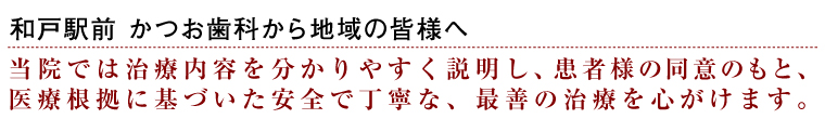 和戸駅前かつお歯科から地域の皆様へ　当院では治療内容を分かりやすく説明し、患者様の同意のもと、医療根拠に基づいた安全で丁寧な、最善の治療を心がけます。